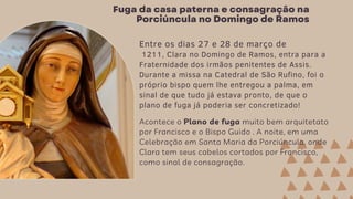 Fuga da casa paterna e consagração na
Porciúncula no Domingo de Ramos
Entre os dias 27 e 28 de março de
1211, Clara no Domingo de Ramos, entra para a
Fraternidade dos irmãos penitentes de Assis.
Durante a missa na Catedral de São Rufino, foi o
próprio bispo quem lhe entregou a palma, em
sinal de que tudo já estava pronto, de que o
plano de fuga já poderia ser concretizado!
Acontece o Plano de fuga muito bem arquitetato
por Francisco e o Bispo Guido . A noite, em uma
Celebração em Santa Maria da Porciúncula, onde
Clara tem seus cabelos cortados por Francisco,
como sinal de consagração.
 