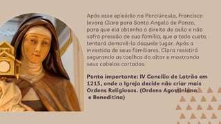 Após esse episódio na Porciúncula, Francisco
levará Clara para Santo Angelo de Panzo,
para que ela obtenha o direito de asilo e não
sofra pressão de sua família, que a todo custo,
tentará demovê-la daquele lugar. Após a
investida de seus familiares, Clara resistirá
segurando as toalhas do altar e mostrando
seus cabelos cortados.
Ponto importante: IV Concílio de Latrão em
1215, onde a Igreja decide não criar mais
Ordens Religiosas. (Ordens Agostiniana
e Beneditina)
 