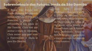 Sobrevivência das Futuras Irmãs de São Damião
A Regra Não Bulada dos
Frades Menores foi aprovada
verbalmente em 1209, e para
Francisco garantir a
sobrevivência das Irmãs de
São Damião, Clara tem que
aceitar o título de Abadessa.
Clara resiste pois quer viver
a Fraternidade e muda-se
para São Damião.
Clara havia prometido
obediência a Francisco e aceita
o título de Abadessa para
manter vivo o sonho primitivo
da Fraternidade dos irmãos da
Penitência, agora através das
Damas Pobres que o Poverello
havia profetizado. Clara se
fechará no cárcere e começará
a traçar uma espiritualidade do
Cristo Kenótico.
 