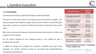 1. Sumário Executivo
10
1.2. A Localização
O terreno do hotel está na cidade de São Paulo, no Bairro do Tatuapé.
O terreno tem fácil acesso viário aos principais pontos de interesse da cidade: GRU
Airport, Aeroporto de Congonhas, Região do ABC, Centro Histórico de São Paulo (polo
empresarial, cultural e de compras), Pavilhão de Exposição do Anhembi e Expo Center
Norte.
Além disto, o terreno está há poucos metros de terminal urbano de trem e ônibus e da
estação de metrô Tatuapé.
Em seu entorno imediato há dois shopping centers e uma unidade de lazer e
entretenimento do Sesc.
A região do Tatuapé tem programa de incentivos municipais para atrair novas
empresas, nos terrenos vizinhos já estão em construção dois empreendimentos
empresariais de grande porte.
Ponto de Interesse
Distância
(tempo)
Shopping Boulevard*
350 m
(5 min)
Estação de Trem , Metrô
e Terminal - Tatuapé*
350 m
(5 min)
Shopping Metrô
Tatuapé*
650 m
(8 min)
Região Central de São
Paulo
10,5 km
(17 min)
Aeroporto de São Paulo -
Congonhas
16,8 km
(31 min)
Aeroporto Internacional
de Guarulhos - Cumbica
21km
(30 min)
Tempo de trajeto de automóvel – Google Maps
* Trecho calculado a pé
 