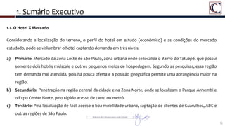 1. Sumário Executivo
12
1.2. O Hotel X Mercado
Considerando a localização do terreno, o perfil do hotel em estudo (econômico) e as condições do mercado
estudado, pode-se vislumbrar o hotel captando demanda em três níveis:
a) Primário: Mercado da Zona Leste de São Paulo, zona urbana onde se localiza o Bairro do Tatuapé, que possui
somente dois hotéis midscale e outros pequenos meios de hospedagem. Segundo as pesquisas, essa região
tem demanda mal atendida, pois há pouca oferta e a posição geográfica permite uma abrangência maior na
região.
b) Secundário: Penetração na região central da cidade e na Zona Norte, onde se localizam o Parque Anhembi e
o Expo Center Norte, pelo rápido acesso de carro ou metrô.
c) Terciário: Pela localização de fácil acesso e boa mobilidade urbana, captação de clientes de Guarulhos, ABC e
outras regiões de São Paulo.
 