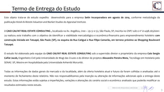 Termo de Entrega do Estudo
Este objeto trata-se de estudo expedito desenvolvido para a empresa Setin Incorporadora em agosto de 2014, conforme metodologia da
publicação Hotels & Motels Valuation and Market Studies do Appraisal Institute.
A CAIO CALFAT REAL ESTATE CONSULTING , localizada na Av. Angélica, 2100 – cjs 51 e 52, São Paulo, SP, inscrita no CNPJ sob o nº 01.498.265/0001-
24 realizou este trabalho com o objetivo de identificar a viabilidade mercadológica e econômico-financeira para empreendimento hoteleiro com
construção iniciada em Tatuapé, São Paulo (SP), na esquina da Rua Catiguá e Rua Filipe Camarão, em terreno próximo ao Shopping Boulevard
Tatuapé.
O estudo foi elaborado pela equipe da CAIO CALFAT REAL ESTATE CONSULTING sob a supervisão diretor e proprietário da empresa Caio Sergio
Calfat Jacob, Engenheiro Civil pela Universidade de Mogi das Cruzes e do diretor de projetos Alexandre Pereira Mota, Tecnólogo em Hotelaria pelo
SENAC- SP, Mestre em Hospitalidade pela Universidade Anhembi Morumbi.
Todas as informações de dados gerais do mercado e da localidade, além da oferta hoteleira atual e futura da foram colhidas e analisadas até o
momento de fechamento deste relatório. Não nos responsabilizamos pela inserção ou alteração de informações adicionais após a entrega deste
estudo. Estas informações estão sujeitas a imperfeições, variações e alterações do cenário social e econômico analisado que poderão modificar os
resultados estimados neste estudo.
3
 