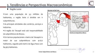  Região Leste
31Fonte: Subprefeitura da Mooca
2. Tendências e Perspectivas Macroeconômicas
 Com uma população de 3,3 milhões de
habitantes, a região leste é dividida em 11
subprefeituras.
 As principais atividades são comércio, serviços e
indústrias.
 A região do Tatuapé está sob responsabilidade
da subprefeitura da Mooca.
 Em termos populacionais o bairro de Tatuapé é o
maior de sua subprefeitura com 91.672
habitantes, seguido pelo bairro da Água Rasa com
84.963 habitantes.
 