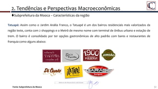 Subprefeitura da Mooca – Características da região
32Fonte: Subprefeitura da Mooca
2. Tendências e Perspectivas Macroeconômicas
Tatuapé: Assim como o Jardim Anália Franco, o Tatuapé é um dos bairros residenciais mais valorizados da
região leste, conta com 2 shoppings e o Metrô de mesmo nome com terminal de ônibus urbano e estação de
trem. O bairro é consolidado por ter opções gastronômicas de alto padrão com bares e restaurantes de
franquia como alguns abaixo:
 