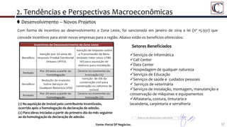 37Fonte: Portal SP Negócios.
 Desenvolvimento – Novos Projetos
2. Tendências e Perspectivas Macroeconômicas
Com forma de incentivo ao desenvolvimento a Zona Leste, foi sancionada em janeiro de 2014 a lei (nº 15.931) que
concede incentivos para atrair novas empresas para a região. Abaixo estão os benefícios oferecidos:
(2) Para obras iniciadas a partir do primeiro dia do mês seguinte
ao da homologação da declaração de adesão.
Setores Beneficiados
Serviços de Informática
Call Center
Data Center
Hospedagem de qualquer natureza
Serviços de Educação
Serviços de saúde e cuidados pessoais
 Serviços de veterinária
Serviços de instalação, montagem, manutenção e
conservação de máquinas e equipamentos
Alfaiataria, costura, tinturaria e
lavanderia, carpintaria e serralheria(1) Na aquisição de imóvel pelo contribuinte incentivado,
ocorrida após a homologação da declaração de adesão.
 