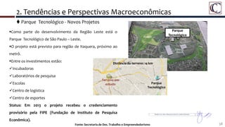 38Fonte: Secretaria de Des. Trabalho e Empreendedorismo
 Parque Tecnológico - Novos Projetos
2. Tendências e Perspectivas Macroeconômicas
Parque
Tecnológico
Como parte do desenvolvimento da Região Leste está o
Parque Tecnológico de São Paulo – Leste.
O projeto está previsto para região de Itaquera, próximo ao
metrô.
Entre os investimentos estão:
Incubadoras
Laboratórios de pesquisa
Escolas
Centro de logística
Centro de esportes
Status: Em 2013 o projeto recebeu o credenciamento
provisório pela FIPE (Fundação de Instituto de Pesquisa
Econômica).
Terreno em
estudo Parque
Tecnológico
Distância do terreno: 14 km
 
