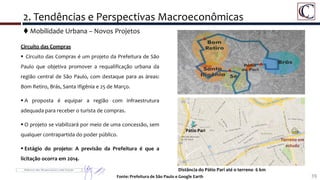 Circuito das Compras
 Circuito das Compras é um projeto da Prefeitura de São
Paulo que objetiva promover a requalificação urbana da
região central de São Paulo, com destaque para as áreas:
Bom Retiro, Brás, Santa Ifigênia e 25 de Março.
 A proposta é equipar a região com infraestrutura
adequada para receber o turista de compras.
 O projeto se viabilizará por meio de uma concessão, sem
qualquer contrapartida do poder público.
 Estágio do projeto: A previsão da Prefeitura é que a
licitação ocorra em 2014.
39Fonte: Prefeitura de São Paulo e Google Earth
 Mobilidade Urbana – Novos Projetos
2. Tendências e Perspectivas Macroeconômicas
Distância do Pátio Pari até o terreno 6 km
Pátio Pari
Terreno em
estudo
 