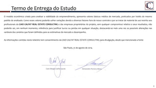 Termo de Entrega do Estudo
O modelo econômico criado para analisar a viabilidade do empreendimento, apresenta valores básicos médios de mercado, praticados por hotéis do mesmo
padrão do analisado. Como esses valores poderão sofrer variações devido a diversos fatores fora de nosso controle e por se tratar de material de uso restrito aos
profissionais da CAIO CALFAT REAL ESTATE CONSULTING e das empresas proprietárias do projeto, sem qualquer compromisso relativo a seus resultados, não
poderão ser, em nenhum momento, referência para justificar lucros ou perdas em qualquer situação, destacando-se mais uma vez as possíveis alterações nas
variáveis dos cenários que foram definidos para as estimativas de mercado e desempenho.
As informações contidas neste relatório tem consentimento da CAIO CALFAT REAL ESTATE CONSULTING para divulgação, desde que mencionada a fonte
São Paulo, 31 de agosto de 2014.
4
 