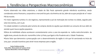 2. Tendências e Perspectivas Macroeconômicas
40
Detalhe da Área do Porto Maravilha
Como observado nos slides anteriores, a cidade de São Paulo apresenta grande relevância econômica, sendo
considerada centro financeiro, corporativo e mercantil do país e da América do Sul, além de ocupar posição de 10° maior
PIB do mundo.
 O maior segmento turístico é o de negócios, representando 51,4% da motivação dos turistas na cidade, seguido pelo
setor de eventos, com 22,4%.
 A cidade também é conhecida pelo turismo de compras devido às opções que atendem ao consumo de luxo além de
atender quem busca opções populares.
Obras de mobilidade urbana acontecem constantemente como o caso da expansão na malha metro-ferroviária da
região leste, através da obra do monotrilho Linha 15-Prata, que ligará a Vila Prudente até a Cidade Tiradentes.
Outro fator que demonstra o preocupação com o desenvolvimento da região é a lei que foi sancionada no início de
2014, que concede incentivos para atrair novas empresas para a região.
Fonte: Prefeitura de São
Paulo, IBGE, Observatório do Turismo, Portal
Expresso Monotrilho e Portal SP Negócios
 