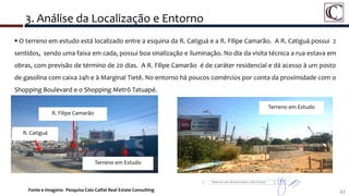 42
 O terreno em estudo está localizado entre a esquina da R. Catiguá e a R. Filipe Camarão. A R. Catiguá possui 2
sentidos, sendo uma faixa em cada, possui boa sinalização e iluminação. No dia da visita técnica a rua estava em
obras, com previsão de término de 20 dias. A R. Filipe Camarão é de caráter residencial e dá acesso à um posto
de gasolina com caixa 24h e à Marginal Tietê. No entorno há poucos comércios por conta da proximidade com o
Shopping Boulevard e o Shopping Metrô Tatuapé.
3. Análise da Localização e Entorno
Terreno em Estudo
R. Catiguá
R. Filipe Camarão
Terreno em Estudo
Fonte e Imagens: Pesquisa Caio Calfat Real Estate Consulting
 