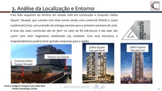 43
 Ao lado esquerdo do terreno em estudo está em construção o Conjunto Gafisa
Square Tatuapé, que contará com duas torres sendo uma comercial (Work) e outra
residencial (Live), com previsão de entrega prevista para o primeiro semestre de 2016.
A área das salas comerciais são de 36m² no valor de R$ 418.000,00 e das lajes são
742m² com valor negociável, totalizando 255 unidades. Com essa estrutura, o
empreendimento poderá atrair grandes empresas para a região.
3. Análise da Localização e Entorno
Fonte e Imagens: Pesquisa Caio Calfat Real
Estate Consulting e Gafisa
Conjunto Gafisa
Square Tatuapé
Terreno em Estudo
Gafisa Square
Tatuapé Work
Gafisa Square
Tatuapé Live
 