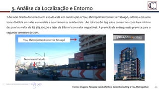 44
 Ao lado direito do terreno em estudo está em construção o You, Metropolitan Comercial Tatuapé, edifício com uma
torre dividida em salas comerciais e apartamentos residenciais. Ao total serão 295 salas comerciais com área mínima
de 31 m² no valor de R$ 383.100,00 e lajes de 880 m² com valor negociável. A previsão de entrega está prevista para o
segundo semestre de 2015.
3. Análise da Localização e Entorno
Fonte e Imagens: Pesquisa Caio Calfat Real Estate Consulting e You, Metropolitan
Terreno em Estudo
You, Metropolitan Comercial Tatuapé
 