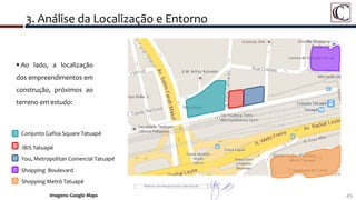 45
3. Análise da Localização e Entorno
Imagens: Google Maps
 Ao lado, a localização
dos empreendimentos em
construção, próximos ao
terreno em estudo:
Conjunto Gafisa Square Tatuapé
IBIS Tatuapé
You, Metropolitan Comercial Tatuapé
Shopping Boulevard
Shopping Metrô Tatuapé
 