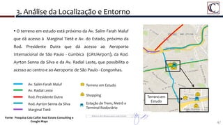 3. Análise da Localização e Entorno
47
Fonte: Pesquisa Caio Calfat Real Estate Consulting e
Google Maps
 O terreno em estudo está próximo da Av. Salim Farah Maluf
que dá acesso à Marginal Tietê e Av. do Estado, próximo da
Rod. Presidente Dutra que dá acesso ao Aeroporto
Internacional de São Paulo - Cumbica (GRUAirport), da Rod.
Ayrton Senna da Silva e da Av. Radial Leste, que possibilita o
acesso ao centro e ao Aeroporto de São Paulo - Congonhas.
Av. Salim Farah Maluf
Av. Radial Leste
Rod. Presidente Dutra
Rod. Ayrton Senna da Silva
Marginal Tietê
Terreno em
Estudo
Terreno em Estudo
Shopping
Estação de Trem, Metrô e
Terminal Rodoviário
 