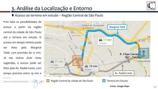 3. Análise da Localização e Entorno
48Fonte: Google Maps
 Ao lado as possibilidades de
acesso a partir da região
central da cidade de São Paulo
até o terreno em estudo. O
acesso em tempo mínimo pode
ser feito pela Marginal
Tietê, com previsão de 17 min.
Já nas outras duas rotas
sugeridas, o acesso pode ser
feito pela Av. Radial Leste, com
tempo previsto entre 19 min e
21 min.
Região Central da cidade de São Paulo Terreno em Estudo
Marginal Tietê
Av. Radial Leste
 Acesso ao terreno em estudo – Região Central de São Paulo
 