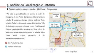 3. Análise da Localização e Entorno
49Fonte: Google Maps
 Ao lado as possibilidades de acesso a partir do
Aeroporto de São Paulo - Congonhas até o terreno em
estudo. O acesso em tempo mínimo pode ser feito
pela Av. Radial Leste que dá acesso à Av. Vinte e Três
de Maio, com tempo previsto de 31 min. Pela Marginal
Tietê, o trajeto também acessa a Av. Vinte e Três de
Maio, com tempo previsto de 35 min. Já pela Av. Salim
Farah Maluf, trajeto percorrido é de
aproximadamente 48 min.
São Paulo/ Congonhas
Terreno em Estudo
 Acesso ao terreno em estudo – São Paulo - Congonhas
Av. Radial Leste
Av. Salim
Farah Maluf
Marginal
Tietê
Av. Vinte e
Três de Maio
 