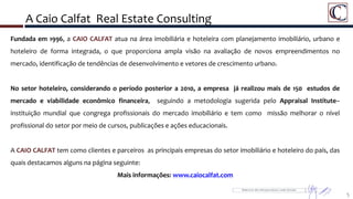 A Caio Calfat Real Estate Consulting
Fundada em 1996, a CAIO CALFAT atua na área imobiliária e hoteleira com planejamento imobiliário, urbano e
hoteleiro de forma integrada, o que proporciona ampla visão na avaliação de novos empreendimentos no
mercado, identificação de tendências de desenvolvimento e vetores de crescimento urbano.
No setor hoteleiro, considerando o período posterior a 2010, a empresa já realizou mais de 150 estudos de
mercado e viabilidade econômico financeira, seguindo a metodologia sugerida pelo Appraisal Institute–
instituição mundial que congrega profissionais do mercado imobiliário e tem como missão melhorar o nível
profissional do setor por meio de cursos, publicações e ações educacionais.
A CAIO CALFAT tem como clientes e parceiros as principais empresas do setor imobiliário e hoteleiro do país, das
quais destacamos alguns na página seguinte:
Mais informações: www.caiocalfat.com
5
 