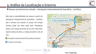 3. Análise da Localização e Entorno
50Fonte: Google Maps
Ao lado as possibilidades de acesso a partir do
Aeroporto Internacional de Guarulhos - Cumbica
até o terreno em estudo. O acesso em tempo
mínimo pode ser feito pela Rod. Presidente
Dutra, com tempo previsto de 30 min. Pela Rod.
Ayrton Senna da Silva, o tempo previsto é de 38
min.
Aeroporto Internacional de Guarulhos/ Cumbica
Terreno em Estudo
 Acesso ao terreno em estudo – Aeroporto Internacional de Guarulhos - Cumbica
Rod. Presidente Dutra
Rod. Ayrton Senna da Silva
 