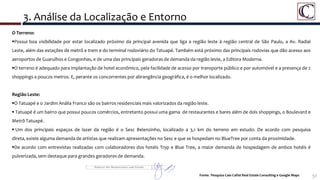 3. Análise da Localização e Entorno
51
Detalhe da Área do Porto Maravilha
O Terreno:
Possui boa visibilidade por estar localizado próximo da principal avenida que liga a região leste à região central de São Paulo, a Av. Radial
Leste, além das estações de metrô e trem e do terminal rodoviário do Tatuapé. Também está próximo das principais rodovias que dão acesso aos
aeroportos de Guarulhos e Congonhas, e de uma das principais geradoras de demanda da região leste, a Editora Moderna.
O terreno é adequado para implantação de hotel econômico, pela facilidade de acesso por transporte público e por automóvel e a presença de 2
shoppings a poucos metros. E, perante os concorrentes por abrangência geográfica, é o melhor localizado.
Região Leste:
O Tatuapé e o Jardim Anália Franco são os bairros residenciais mais valorizados da região leste.
 Tatuapé é um bairro que possui poucos comércios, entretanto possui uma gama de restaurantes e bares além de dois shoppings, o Boulevard e
Metrô Tatuapé.
 Um dos principais espaços de lazer da região é o Sesc Belenzinho, localizado a 3,1 km do terreno em estudo. De acordo com pesquisa
direta, existe alguma demanda de artistas que realizam apresentações no Sesc e que se hospedam no BlueTree por conta da proximidade.
De acordo com entrevistas realizadas com colaboradores dos hotéis Tryp e Blue Tree, a maior demanda de hospedagem de ambos hotéis é
pulverizada, sem destaque para grandes geradores de demanda.
Fonte: Pesquisa Caio Calfat Real Estate Consulting e Google Maps
 