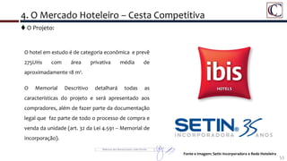 4. O Mercado Hoteleiro – Cesta Competitiva
53
O hotel em estudo é de categoria econômica e prevê
275UHs com área privativa média de
aproximadamente 18 m².
O Memorial Descritivo detalhará todas as
características do projeto e será apresentado aos
compradores, além de fazer parte da documentação
legal que faz parte de todo o processo de compra e
venda da unidade (art. 32 da Lei 4.591 – Memorial de
Incorporação).
Fonte e Imagem: Setin Incorporadora e Rede Hoteleira
 O Projeto:
 