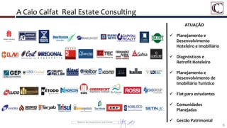 A Caio Calfat Real Estate Consulting
6
ATUAÇÃO
 Planejamento e
Desenvolvimento
Hoteleiro e Imobiliário
 Diagnósticos e
Retrofit Hoteleiro
 Planejamento e
Desenvolvimento de
Imobiliário Turístico
 Flat para estudantes
 Comunidades
Planejadas
 Gestão Patrimonial
 