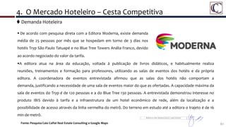  Demanda Hoteleira
61Fonte: Pesquisa Caio Calfat Real Estate Consulting e Google Maps
4. O Mercado Hoteleiro – Cesta Competitiva
 De acordo com pesquisa direta com a Editora Moderna, existe demanda
média de 25 pessoas por mês que se hospedam em torno de 3 dias nos
hotéis Tryp São Paulo Tatuapé e no Blue Tree Towers Anália Franco, devido
ao acordo negociado do valor da tarifa.
A editora atua na área da educação, voltada à publicação de livros didáticos, e habitualmente realiza
reuniões, treinamentos e formação para professores, utilizando as salas de eventos dos hotéis e da própria
editora. A coordenadora de eventos entrevistada afirmou que as salas dos hotéis não comportam a
demanda, justificando a necessidade de uma sala de eventos maior do que as ofertadas. A capacidade máxima da
sala de eventos do Tryp é de 120 pessoas e a do Blue Tree 130 pessoas. A entrevistada demonstrou interesse no
produto IBIS devido à tarifa e a infraestrutura de um hotel econômico de rede, além da localização e a
possibilidade de acesso através da linha vermelha do metrô. Do terreno em estudo até a editora o trajeto é de 16
min de metrô.
 