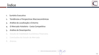 Índice
66
1. Sumário Executivo
2. Tendências e Perspectivas Macroeconômicas
3. Análise da Localização e Entorno
4. O Mercado Hoteleiro - Cesta Competitiva
5. Análise de Desempenho
6. Estudo de Viabilidade Econômico-Financeira
7. Conclusões do Estudo de Mercado
8. Anexos
 