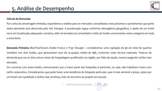 5. Análise de Desempenho
67
Detalhe da Área do Porto Maravilha
Cálculo da Demanda:
Por conta da amostragem limitada, expandimos a análise para os mercados consolidados mais próximos e ponderamos que parte
desta demanda será absorvida pelo Ibis Tatuapé. A ponderação segue conforme abrangência geográfica, o apelo de um hotel
novo em localização adequada e atrativa, além da bandeira já consolidada e falta de hotéis concorrentes nesta categoria em toda
a zona leste.
Demanda Primária: BlueTreeTowers Anália Franco e Tryp Tatuapé – consideramos uma captação de 5% do total de quartos
vendidos nos dois hotéis, que apresentam taxa de ocupação média de 70%, conforme visita técnica realizada. Trata-se de
demanda que usa os dois únicos meios de hospedagem qualificados na região, por falta de opção, mesmo pagando tarifas mais
elevadas.
Em conversa com estes hotéis, mencionaram que a maior parte dos hóspedes é particular, ou seja, não trabalham muito com
tarifa corporativa. Consideramos que pode haver uma tendência do hóspede particular, que é mais sensível a preço, optar por
um hotel com qualidade e tarifas mais atrativas, indo de encontro ao projeto em estudo.
 
