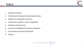 Índice
1. Sumário Executivo
2. Tendências e Perspectivas Macroeconômicas
3. Análise da Localização e Entorno
4. O Mercado Hoteleiro - Cesta Competitiva
5. Análise de Desempenho
6. Estudo de Viabilidade Econômico-Financeira
7. Conclusões do Estudo de Mercado
8. Anexos
7
 