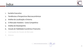 Índice
71
1. Sumário Executivo
2. Tendências e Perspectivas Macroeconômicas
3. Análise da Localização e Entorno
4. O Mercado Hoteleiro - Cesta Competitiva
5. Análise de Desempenho
6. Estudo de Viabilidade Econômico-Financeira
7. Conclusões do Estudo de Mercado
8. Anexos
 