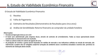 6. Estudo de Viabilidade Econômico-Financeira
72
Detalhe da Área do Porto Maravilha
O Estudo de Viabilidade Econômico Financeira:
1) Receitas
2) Folha de Pagamento
3) Estimativa de Resultados (Demonstrativo de Resultados para cinco anos)
4) Análise de Sensibilidade: Retorno financeiro ao comprador da unidade hoteleira
Observações:
• Período de Operação inicia-se em 2018
• O hotel será administrado pela empresa Accor, através de contrato de arrendamento. Todas as taxas operacionais foram
considerados no demonstrativo de resultado.
• Todos os valores estão em valores de agosto de 2014.
• As projeções de receitas e gastos foram baseadas em médias de mercado e nos indicativos colhidos no estudo de mercado, são
referenciais e podem não ser atingidas conforme variações do ambiente sócio e econômico estudado e eventos não previstos no
momento da realização deste estudo.
 