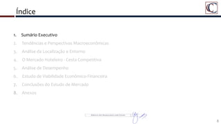 Índice
1. Sumário Executivo
2. Tendências e Perspectivas Macroeconômicas
3. Análise da Localização e Entorno
4. O Mercado Hoteleiro - Cesta Competitiva
5. Análise de Desempenho
6. Estudo de Viabilidade Econômico-Financeira
7. Conclusões do Estudo de Mercado
8. Anexos
8
 