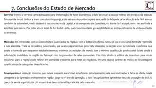 7. Conclusões do Estudo de Mercado
81
Detalhe da Área do Porto Maravilha
Terreno: Vemos o terreno como adequado para implantação de hotel econômico, o fato de estar a poucos metros de distância da estação
Tatuapé de metrô, ônibus e trem, com dois shoppings, é de extrema importância para este perfil de hóspede. A localização é de fácil acesso
também de automóvel, vindo do centro ou zona norte da capital, e do Aeroporto de Guarulhos, via Ponte do Tatuapé, sem a necessidade e
adentrar pelo bairro. Por estar em via local da Av. Radial Leste, que é movimentada, gera visibilidade ao empreendimento de ambos os lados
da Avenida.
Mercado: Em entrevistas com os únicos hotéis qualificados da região e com a Editora Moderna, notou-se que existe uma demanda reprimida
e não atendida. Trata-se de público pulverizado, que acaba pagando mais pela falta de opção na região leste. A hotelaria econômica que
existe é formada por pequenos estabelecimentos próximos às estações de metrô, sem a mínima qualificação profissional. Existe ainda a
valorização imobiliária na região do Tatuapé com lançamentos de salas comerciais. Este fato aliado à política de incentivos para atrair
indústrias para a região pode refletir em demanda crescente para hotel de negócios, em uma região carente de meios de hospedagens
qualificados e de categorias diversificadas.
Desempenho: A projeção mostrou que existe mercado para hotel econômico, principalmente pela sua localização e falta de oferta nesta
categoria e de operação profissional na região. Logo no 1º ano de operação, o Ibis Tatuapé poderá apresentar taxa de ocupação de 66%. O
preço de venda sugerido por UH encontra-se dentro da média praticada pelo mercado.
 