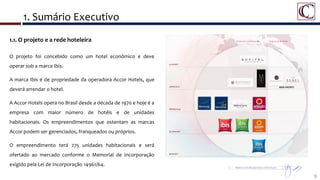1. Sumário Executivo
9
1.1. O projeto e a rede hoteleira
O projeto foi concebido como um hotel econômico e deve
operar sob a marca Ibis.
A marca Ibis é de propriedade da operadora Accor Hotels, que
deverá arrendar o hotel.
A Accor Hotels opera no Brasil desde a década de 1970 e hoje é a
empresa com maior número de hotéis e de unidades
habitacionais. Os empreendimentos que ostentam as marcas
Accor podem ser gerenciados, franqueados ou próprios.
O empreendimento terá 275 unidades habitacionais e será
ofertado ao mercado conforme o Memorial de Incorporação
exigido pela Lei de Incorporação 14961/64.
 