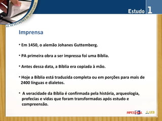 Imprensa
• Em 1450, o alemão Johanes Guttemberg.
• PA primeira obra a ser impressa foi uma Bíblia.
• Antes dessa data, a Bíblia era copiada à mão.
• Hoje a Bíblia está traduzida completa ou em porções para mais de
2400 línguas e dialetos.
• A veracidade da Bíblia é confirmada pela história, arqueologia,
profecias e vidas que foram transformadas após estudo e
compreensão.
 