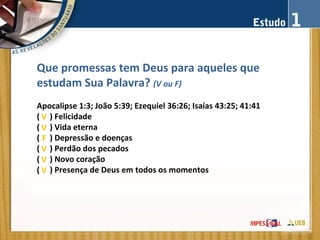 Que promessas tem Deus para aqueles que
estudam Sua Palavra? (V ou F)
Apocalipse 1:3; João 5:39; Ezequiel 36:26; Isaías 43:25; 41:41
( ) Felicidade
( ) Vida eterna
( ) Depressão e doenças
( ) Perdão dos pecados
( ) Novo coração
( ) Presença de Deus em todos os momentos
V
V
F
V
V
V
 