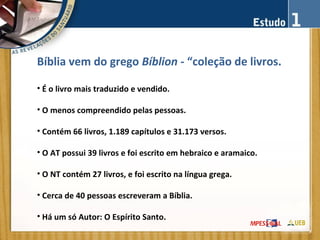 Bíblia vem do grego Bíblion - “coleção de livros.
• É o livro mais traduzido e vendido.
• O menos compreendido pelas pessoas.
• Contém 66 livros, 1.189 capítulos e 31.173 versos.
• O AT possui 39 livros e foi escrito em hebraico e aramaico.
• O NT contém 27 livros, e foi escrito na língua grega.
• Cerca de 40 pessoas escreveram a Bíblia.
• Há um só Autor: O Espírito Santo.
 
