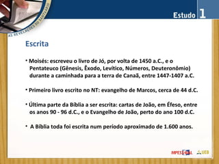 Escrita
• Moisés: escreveu o livro de Jó, por volta de 1450 a.C., e o
Pentateuco (Gênesis, Êxodo, Levítico, Números, Deuteronômio)
durante a caminhada para a terra de Canaã, entre 1447-1407 a.C.
• Primeiro livro escrito no NT: evangelho de Marcos, cerca de 44 d.C.
• Última parte da Bíblia a ser escrita: cartas de João, em Éfeso, entre
os anos 90 - 96 d.C., e o Evangelho de João, perto do ano 100 d.C.
• A Bíblia toda foi escrita num período aproximado de 1.600 anos.
 