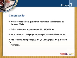 Canonização
• Processo mediante o qual foram reunidos e selecionados os
livros da Bíblia.
• Esdras e Neemias organizaram o AT - 430/420 a.C.
• No 4 século d.C. um grupo de teólogos fechou o cânon do NT.
• Nos concílios de Hipona (393 d.C), e Cartago (397 d.C.), o cânon
foi
ratificado.
 