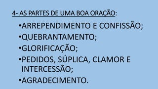 4- AS PARTES DE UMA BOA ORAÇÃO:
•ARREPENDIMENTO E CONFISSÃO;
•QUEBRANTAMENTO;
•GLORIFICAÇÃO;
•PEDIDOS, SÚPLICA, CLAMOR E
INTERCESSÃO;
•AGRADECIMENTO.
 