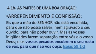4.1b- AS PARTES DE UMA BOA ORAÇÃO:
•ARREPENDIMENTO E CONFISSÃO:
Eis que a mão do SENHOR não está encolhida,
para que não possa salvar; nem agravado o seu
ouvido, para não poder ouvir. Mas as vossas
iniqüidades fazem separação entre vós e o vosso
Deus; e os vossos pecados encobrem o seu rosto
de vós, para que não vos ouça. Isaías 59:1-2
 