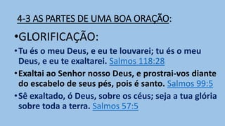 4-3 AS PARTES DE UMA BOA ORAÇÃO:
•GLORIFICAÇÃO:
•Tu és o meu Deus, e eu te louvarei; tu és o meu
Deus, e eu te exaltarei. Salmos 118:28
•Exaltai ao Senhor nosso Deus, e prostrai-vos diante
do escabelo de seus pés, pois é santo. Salmos 99:5
•Sê exaltado, ó Deus, sobre os céus; seja a tua glória
sobre toda a terra. Salmos 57:5
 