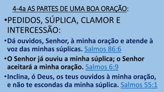 4-4a AS PARTES DE UMA BOA ORAÇÃO:
•PEDIDOS, SÚPLICA, CLAMOR E
INTERCESSÃO:
•Dá ouvidos, Senhor, à minha oração e atende à
voz das minhas súplicas. Salmos 86:6
•O Senhor já ouviu a minha súplica; o Senhor
aceitará a minha oração. Salmos 6:9
•Inclina, ó Deus, os teus ouvidos à minha oração,
e não te escondas da minha súplica. Salmos 55:1
 