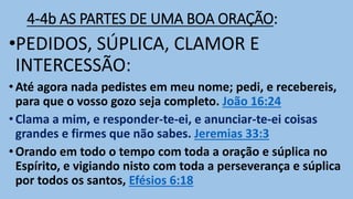 4-4b AS PARTES DE UMA BOA ORAÇÃO:
•PEDIDOS, SÚPLICA, CLAMOR E
INTERCESSÃO:
• Até agora nada pedistes em meu nome; pedi, e recebereis,
para que o vosso gozo seja completo. João 16:24
• Clama a mim, e responder-te-ei, e anunciar-te-ei coisas
grandes e firmes que não sabes. Jeremias 33:3
• Orando em todo o tempo com toda a oração e súplica no
Espírito, e vigiando nisto com toda a perseverança e súplica
por todos os santos, Efésios 6:18
 