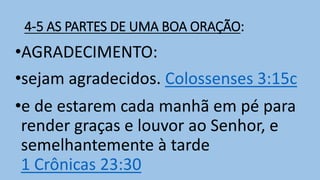 4-5 AS PARTES DE UMA BOA ORAÇÃO:
•AGRADECIMENTO:
•sejam agradecidos. Colossenses 3:15c
•e de estarem cada manhã em pé para
render graças e louvor ao Senhor, e
semelhantemente à tarde
1 Crônicas 23:30
 