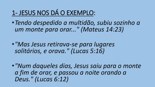 1- JESUS NOS DÁ O EXEMPLO:
•Tendo despedido a multidão, subiu sozinho a
um monte para orar..." (Mateus 14:23)
•"Mas Jesus retirava-se para lugares
solitários, e orava." (Lucas 5:16)
•"Num daqueles dias, Jesus saiu para o monte
a fim de orar, e passou a noite orando a
Deus." (Lucas 6:12)
 