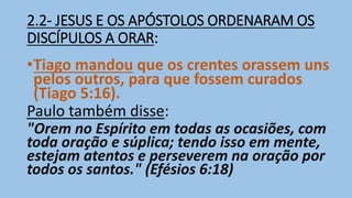 2.2- JESUS E OS APÓSTOLOS ORDENARAM OS
DISCÍPULOS A ORAR:
•Tiago mandou que os crentes orassem uns
pelos outros, para que fossem curados
(Tiago 5:16).
Paulo também disse:
"Orem no Espírito em todas as ocasiões, com
toda oração e súplica; tendo isso em mente,
estejam atentos e perseverem na oração por
todos os santos." (Efésios 6:18)
 