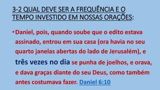 3-2 QUAL DEVE SER A FREQUÊNCIA E O
TEMPO INVESTIDO EM NOSSAS ORAÇÕES:
•Daniel, pois, quando soube que o edito estava
assinado, entrou em sua casa (ora havia no seu
quarto janelas abertas do lado de Jerusalém), e
três vezes no dia se punha de joelhos, e orava,
e dava graças diante do seu Deus, como também
antes costumava fazer. Daniel 6:10
 