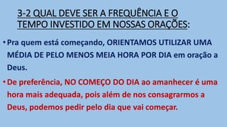3-2 QUAL DEVE SER A FREQUÊNCIA E O
TEMPO INVESTIDO EM NOSSAS ORAÇÕES:
•Pra quem está começando, ORIENTAMOS UTILIZAR UMA
MÉDIA DE PELO MENOS MEIA HORA POR DIA em oração a
Deus.
•De preferência, NO COMEÇO DO DIA ao amanhecer é uma
hora mais adequada, pois além de nos consagrarmos a
Deus, podemos pedir pelo dia que vai começar.
 