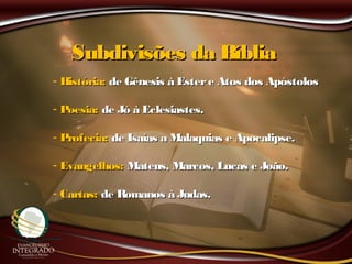 Subdivisões da BíbliaSubdivisões da Bíblia
- História:História: de Gênesis à Estere Atos dos Apóstolosde Gênesis à Estere Atos dos Apóstolos
- Poesia:Poesia: de Jó à Eclesiastes.de Jó à Eclesiastes.
- Profecia:Profecia: de Isaías a Malaquias e Apocalipse.de Isaías a Malaquias e Apocalipse.
- Evangelhos:Evangelhos: Mateus, Marcos, Lucas e João.Mateus, Marcos, Lucas e João.
- Cartas:Cartas: de Romanos à Judas.de Romanos à Judas.
 